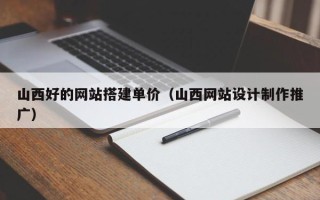朝阳山西好的网站搭建单价（山西网站设计制作推广）