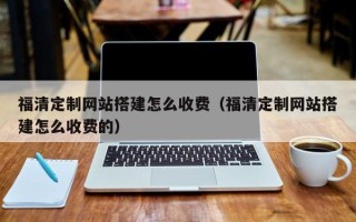 朝阳福清定制网站搭建怎么收费（福清定制网站搭建怎么收费的）