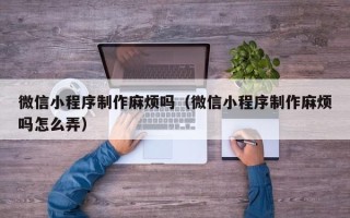 朝阳微信小程序制作麻烦吗（微信小程序制作麻烦吗怎么弄）