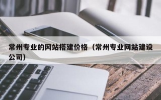 朝阳常州专业的网站搭建价格（常州专业网站建设公司）