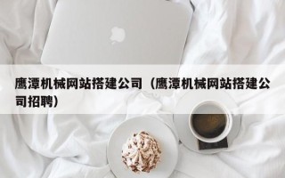 朝阳鹰潭机械网站搭建公司（鹰潭机械网站搭建公司招聘）