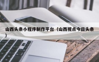朝阳山西头条小程序制作平台（山西视点今日头条）